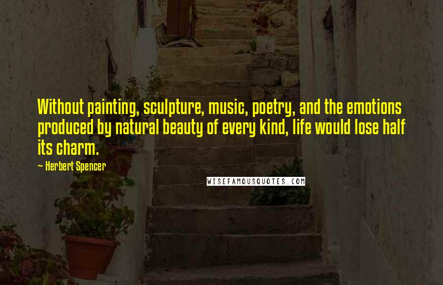 Herbert Spencer Quotes: Without painting, sculpture, music, poetry, and the emotions produced by natural beauty of every kind, life would lose half its charm.