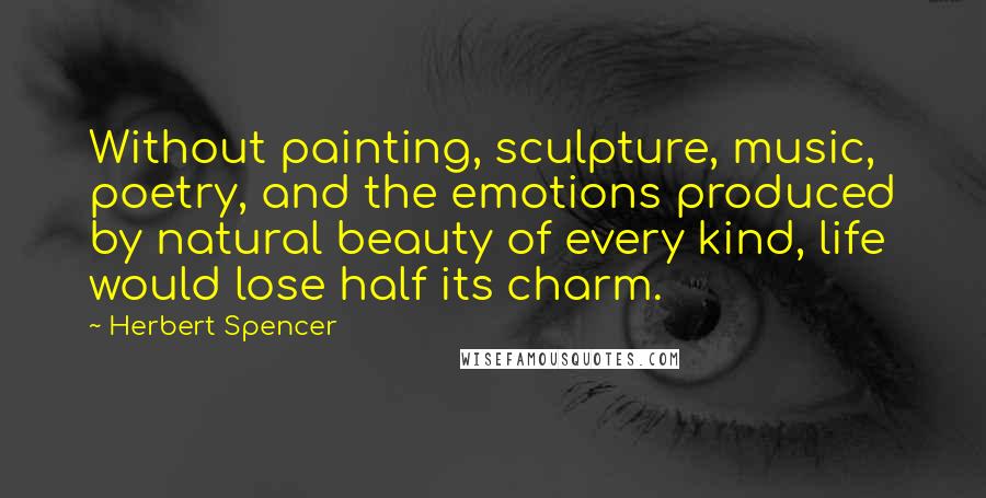 Herbert Spencer Quotes: Without painting, sculpture, music, poetry, and the emotions produced by natural beauty of every kind, life would lose half its charm.