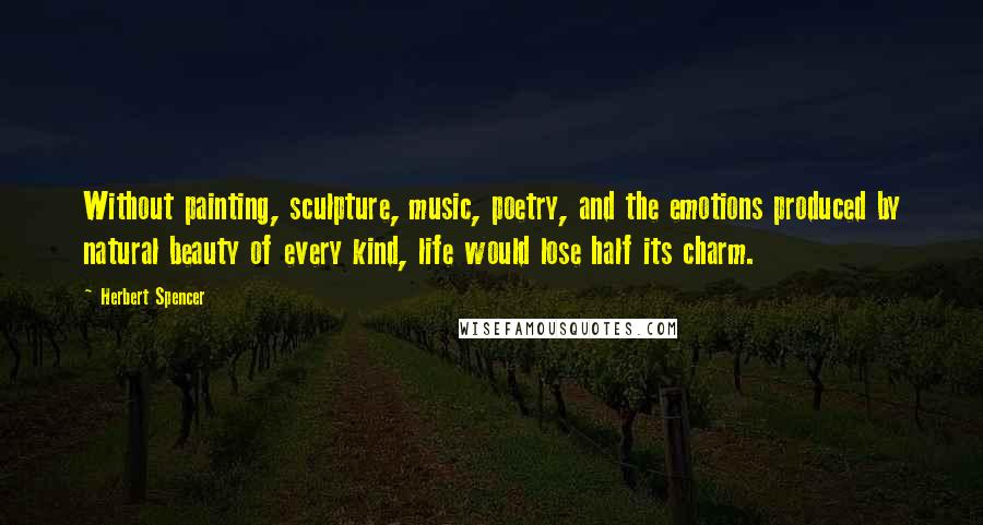 Herbert Spencer Quotes: Without painting, sculpture, music, poetry, and the emotions produced by natural beauty of every kind, life would lose half its charm.