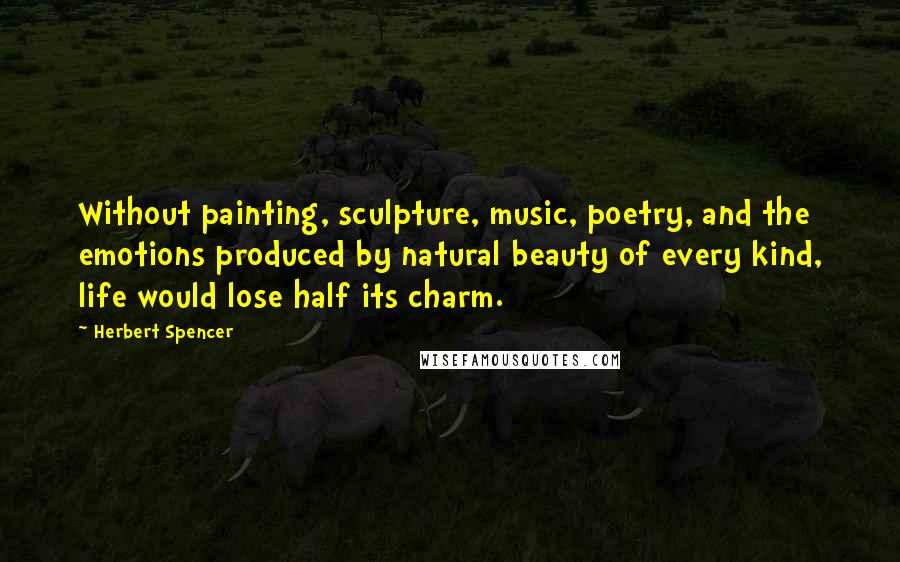 Herbert Spencer Quotes: Without painting, sculpture, music, poetry, and the emotions produced by natural beauty of every kind, life would lose half its charm.