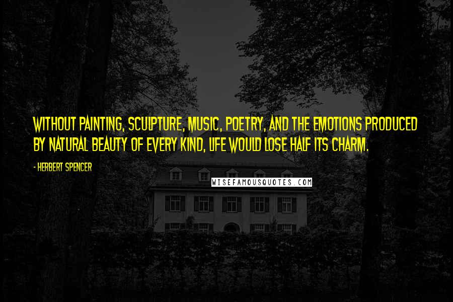 Herbert Spencer Quotes: Without painting, sculpture, music, poetry, and the emotions produced by natural beauty of every kind, life would lose half its charm.