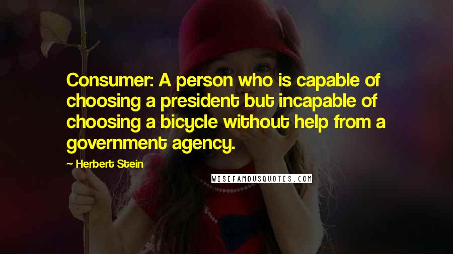 Herbert Stein Quotes: Consumer: A person who is capable of choosing a president but incapable of choosing a bicycle without help from a government agency.