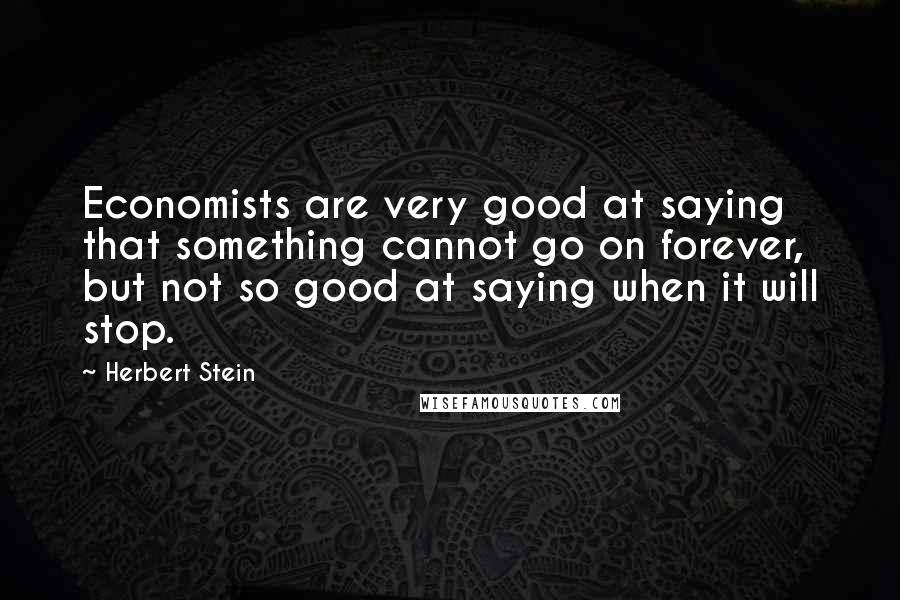 Herbert Stein Quotes: Economists are very good at saying that something cannot go on forever, but not so good at saying when it will stop.