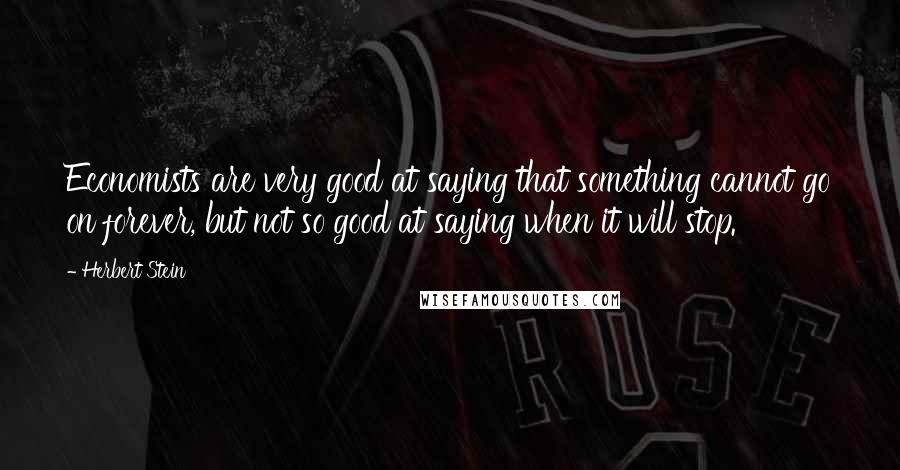Herbert Stein Quotes: Economists are very good at saying that something cannot go on forever, but not so good at saying when it will stop.