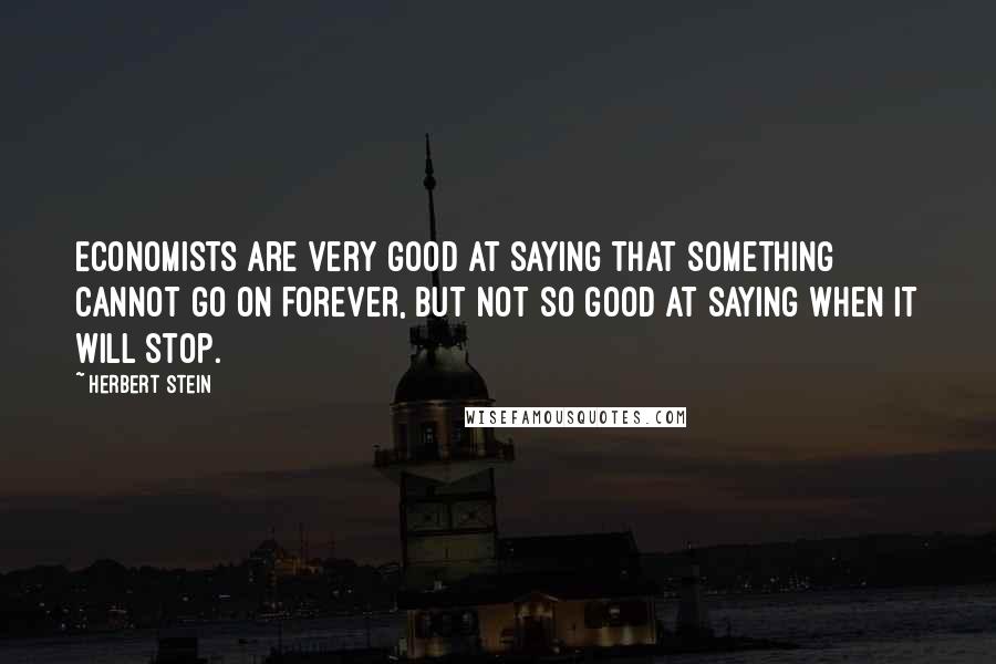 Herbert Stein Quotes: Economists are very good at saying that something cannot go on forever, but not so good at saying when it will stop.