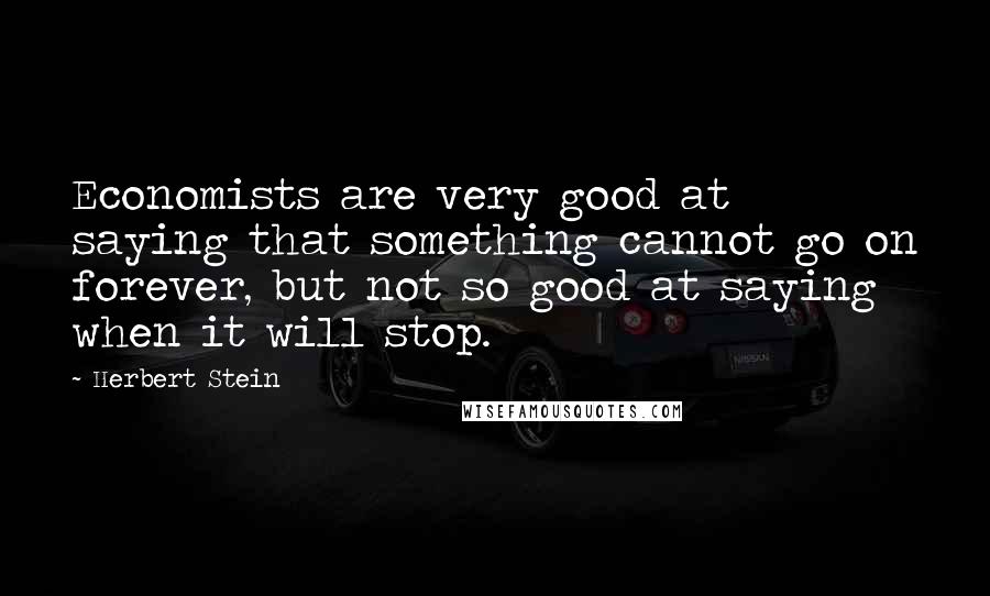 Herbert Stein Quotes: Economists are very good at saying that something cannot go on forever, but not so good at saying when it will stop.