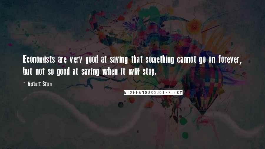 Herbert Stein Quotes: Economists are very good at saying that something cannot go on forever, but not so good at saying when it will stop.