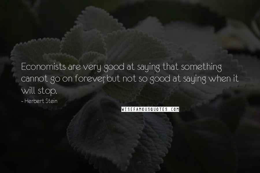 Herbert Stein Quotes: Economists are very good at saying that something cannot go on forever, but not so good at saying when it will stop.