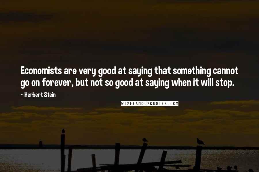 Herbert Stein Quotes: Economists are very good at saying that something cannot go on forever, but not so good at saying when it will stop.