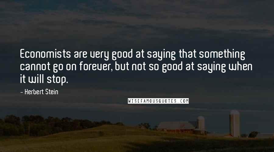 Herbert Stein Quotes: Economists are very good at saying that something cannot go on forever, but not so good at saying when it will stop.