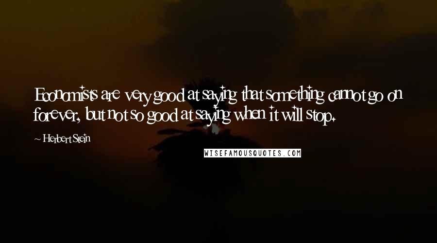 Herbert Stein Quotes: Economists are very good at saying that something cannot go on forever, but not so good at saying when it will stop.