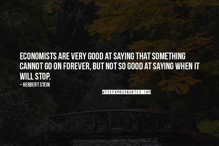 Herbert Stein Quotes: Economists are very good at saying that something cannot go on forever, but not so good at saying when it will stop.