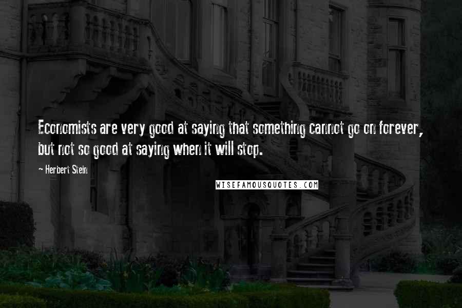 Herbert Stein Quotes: Economists are very good at saying that something cannot go on forever, but not so good at saying when it will stop.