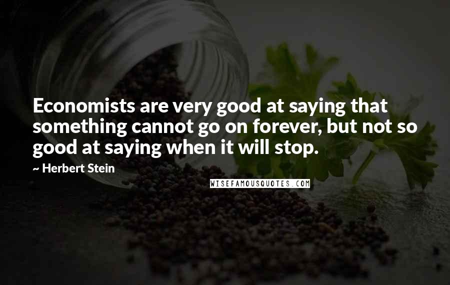 Herbert Stein Quotes: Economists are very good at saying that something cannot go on forever, but not so good at saying when it will stop.