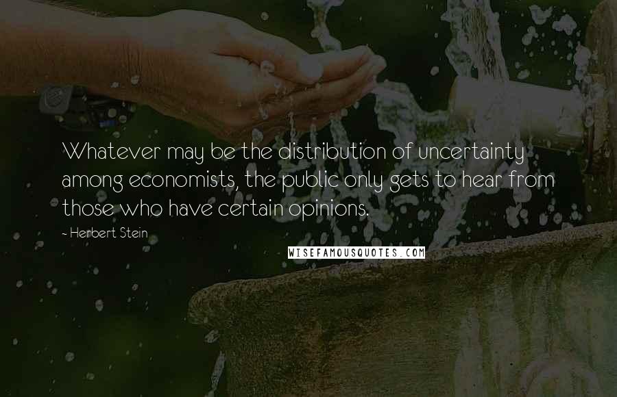 Herbert Stein Quotes: Whatever may be the distribution of uncertainty among economists, the public only gets to hear from those who have certain opinions.