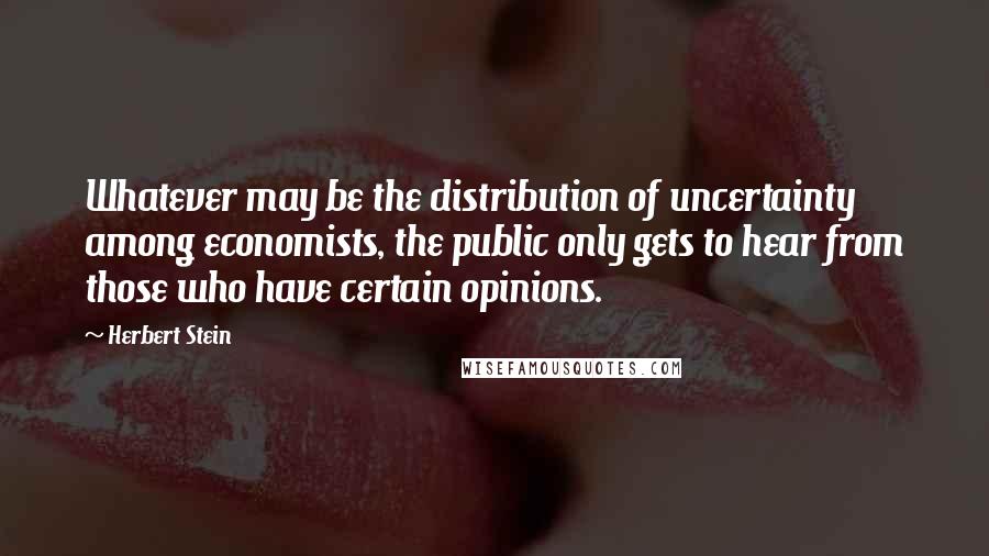 Herbert Stein Quotes: Whatever may be the distribution of uncertainty among economists, the public only gets to hear from those who have certain opinions.