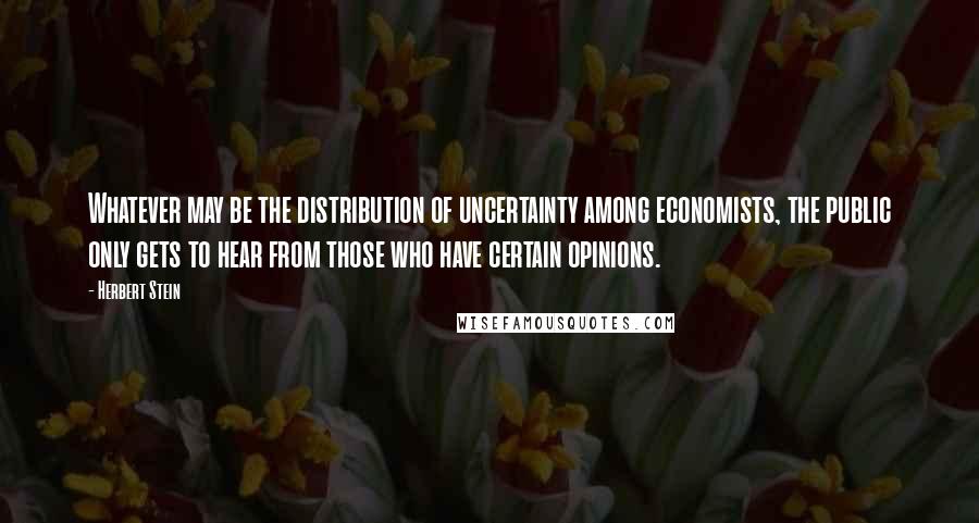 Herbert Stein Quotes: Whatever may be the distribution of uncertainty among economists, the public only gets to hear from those who have certain opinions.