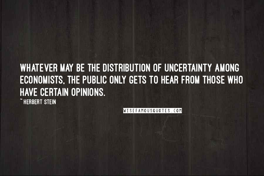 Herbert Stein Quotes: Whatever may be the distribution of uncertainty among economists, the public only gets to hear from those who have certain opinions.