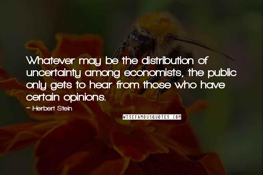 Herbert Stein Quotes: Whatever may be the distribution of uncertainty among economists, the public only gets to hear from those who have certain opinions.