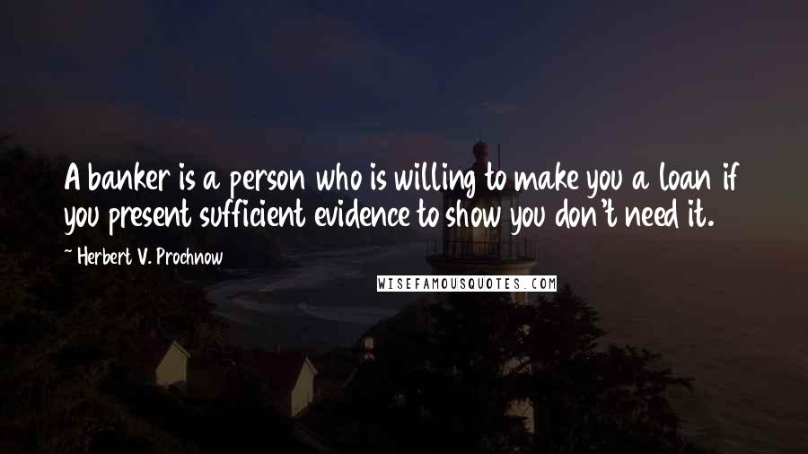 Herbert V. Prochnow Quotes: A banker is a person who is willing to make you a loan if you present sufficient evidence to show you don't need it.