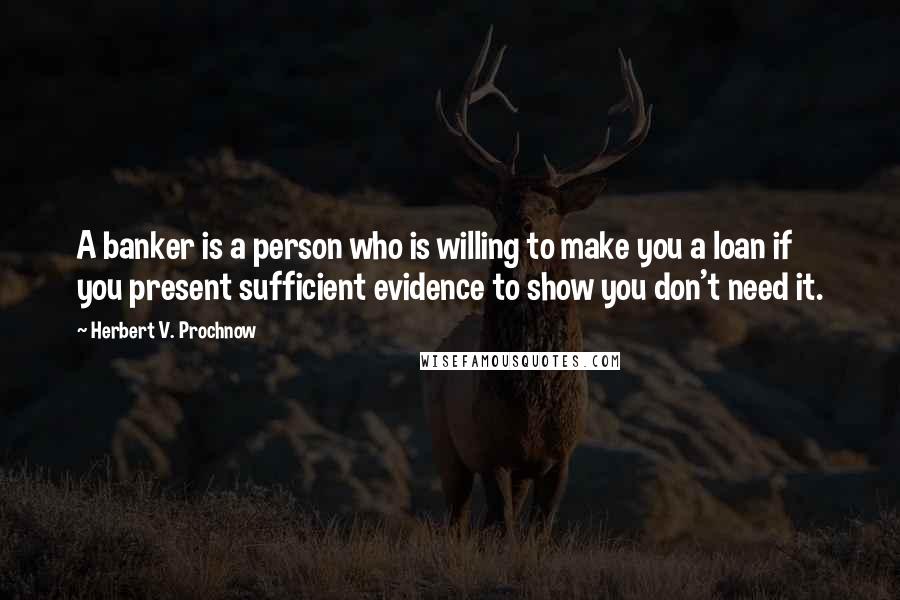 Herbert V. Prochnow Quotes: A banker is a person who is willing to make you a loan if you present sufficient evidence to show you don't need it.