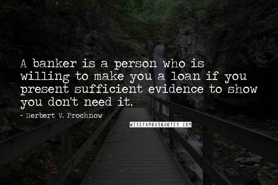 Herbert V. Prochnow Quotes: A banker is a person who is willing to make you a loan if you present sufficient evidence to show you don't need it.