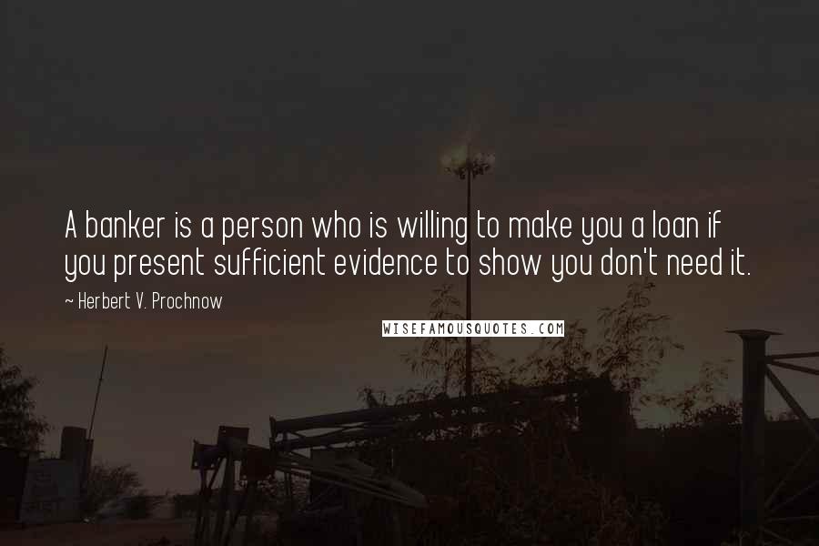 Herbert V. Prochnow Quotes: A banker is a person who is willing to make you a loan if you present sufficient evidence to show you don't need it.