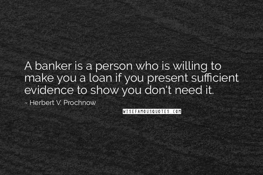 Herbert V. Prochnow Quotes: A banker is a person who is willing to make you a loan if you present sufficient evidence to show you don't need it.