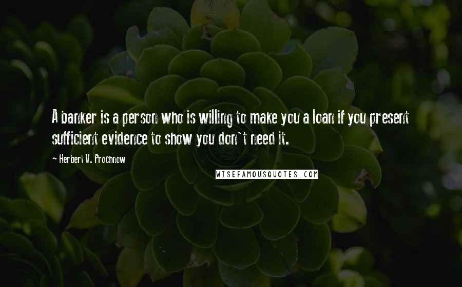 Herbert V. Prochnow Quotes: A banker is a person who is willing to make you a loan if you present sufficient evidence to show you don't need it.