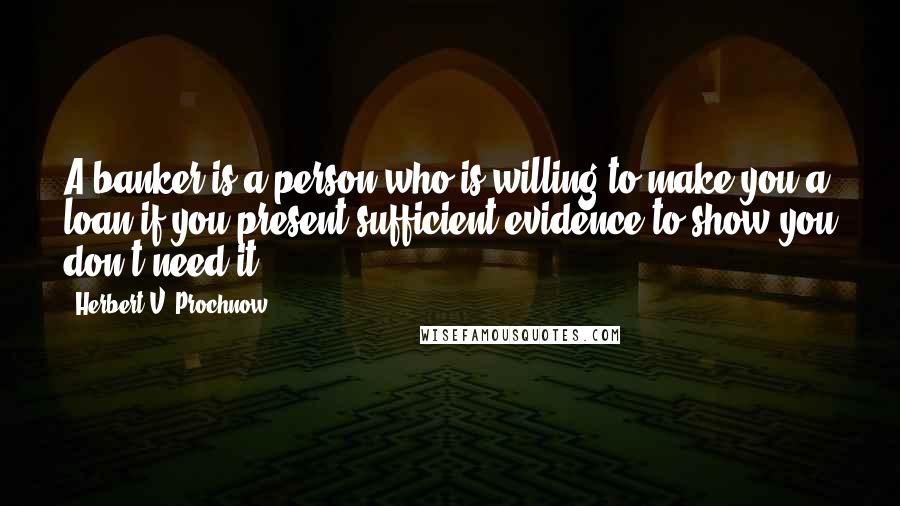 Herbert V. Prochnow Quotes: A banker is a person who is willing to make you a loan if you present sufficient evidence to show you don't need it.