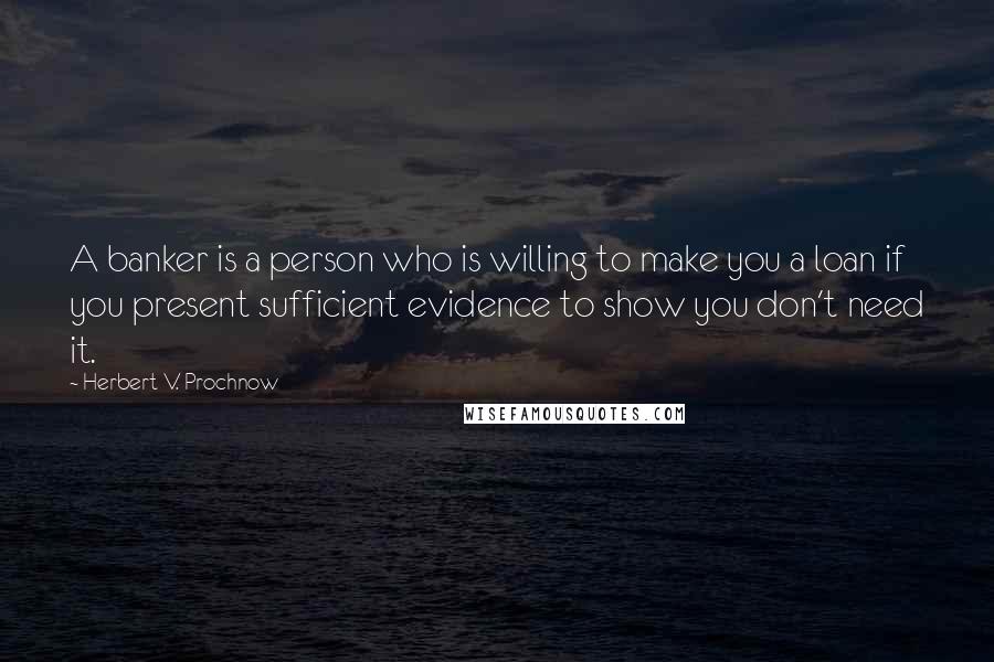 Herbert V. Prochnow Quotes: A banker is a person who is willing to make you a loan if you present sufficient evidence to show you don't need it.