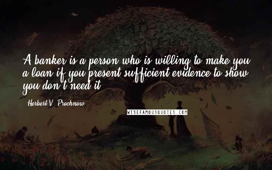 Herbert V. Prochnow Quotes: A banker is a person who is willing to make you a loan if you present sufficient evidence to show you don't need it.