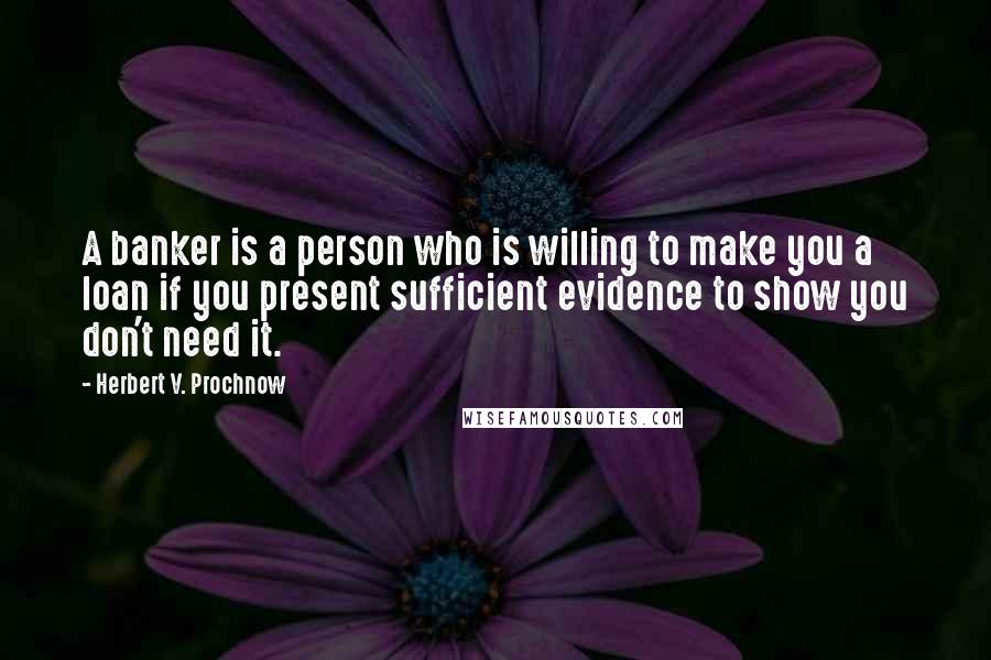 Herbert V. Prochnow Quotes: A banker is a person who is willing to make you a loan if you present sufficient evidence to show you don't need it.