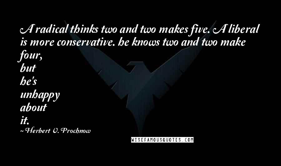 Herbert V. Prochnow Quotes: A radical thinks two and two makes five. A liberal is more conservative. he knows two and two make four, but he's unhappy about it.