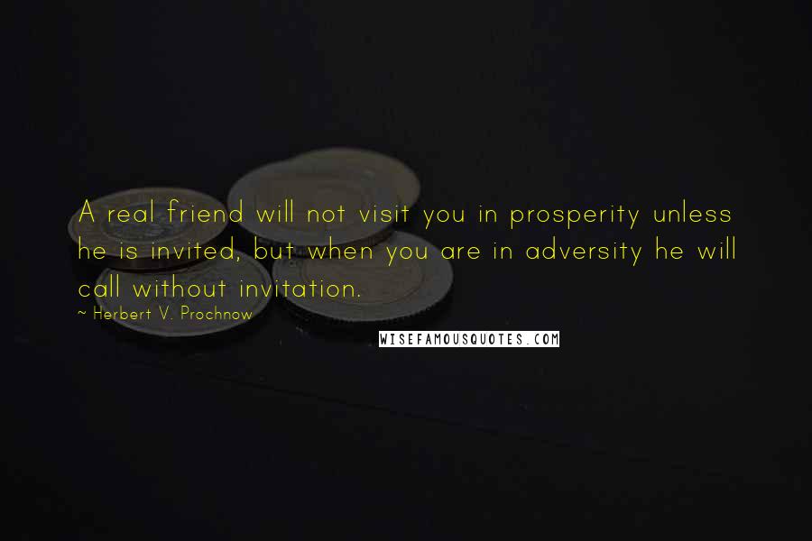 Herbert V. Prochnow Quotes: A real friend will not visit you in prosperity unless he is invited, but when you are in adversity he will call without invitation.