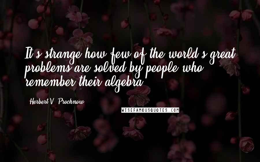 Herbert V. Prochnow Quotes: It's strange how few of the world's great problems are solved by people who remember their algebra.