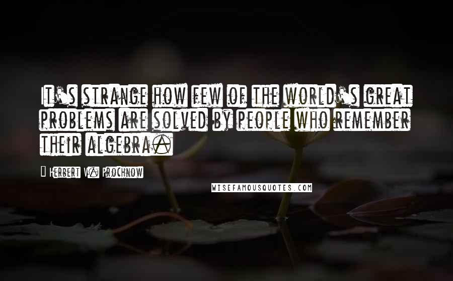 Herbert V. Prochnow Quotes: It's strange how few of the world's great problems are solved by people who remember their algebra.