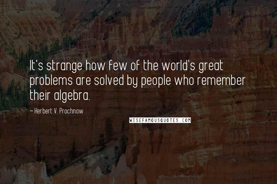 Herbert V. Prochnow Quotes: It's strange how few of the world's great problems are solved by people who remember their algebra.