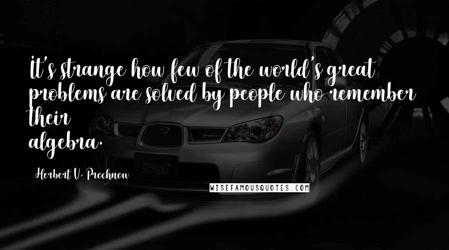 Herbert V. Prochnow Quotes: It's strange how few of the world's great problems are solved by people who remember their algebra.