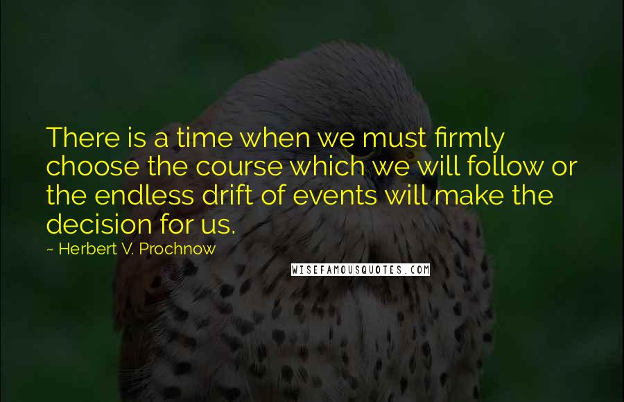 Herbert V. Prochnow Quotes: There is a time when we must firmly choose the course which we will follow or the endless drift of events will make the decision for us.