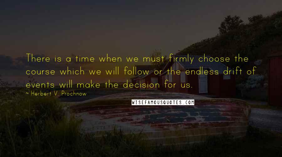 Herbert V. Prochnow Quotes: There is a time when we must firmly choose the course which we will follow or the endless drift of events will make the decision for us.