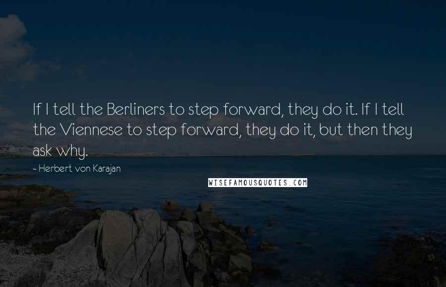 Herbert Von Karajan Quotes: If I tell the Berliners to step forward, they do it. If I tell the Viennese to step forward, they do it, but then they ask why.