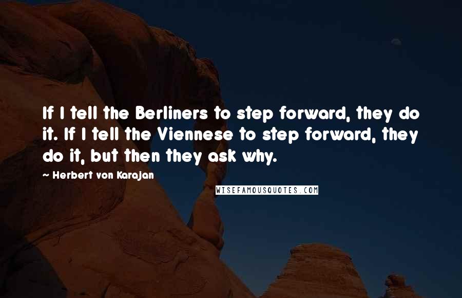 Herbert Von Karajan Quotes: If I tell the Berliners to step forward, they do it. If I tell the Viennese to step forward, they do it, but then they ask why.