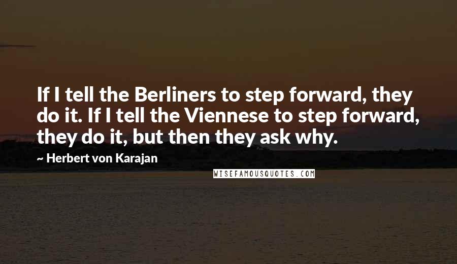 Herbert Von Karajan Quotes: If I tell the Berliners to step forward, they do it. If I tell the Viennese to step forward, they do it, but then they ask why.