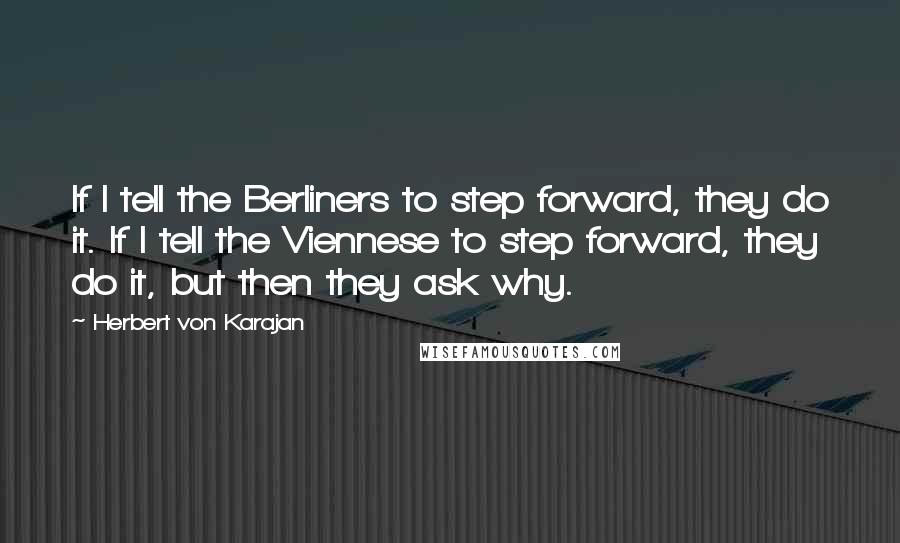 Herbert Von Karajan Quotes: If I tell the Berliners to step forward, they do it. If I tell the Viennese to step forward, they do it, but then they ask why.