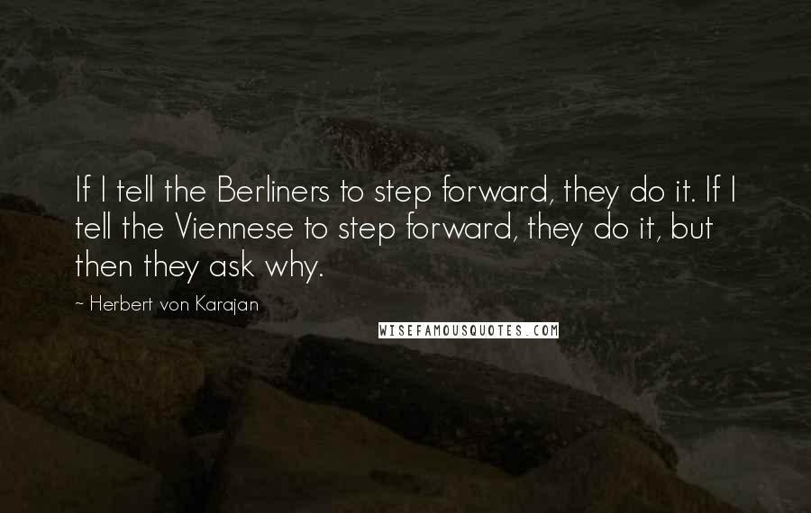 Herbert Von Karajan Quotes: If I tell the Berliners to step forward, they do it. If I tell the Viennese to step forward, they do it, but then they ask why.