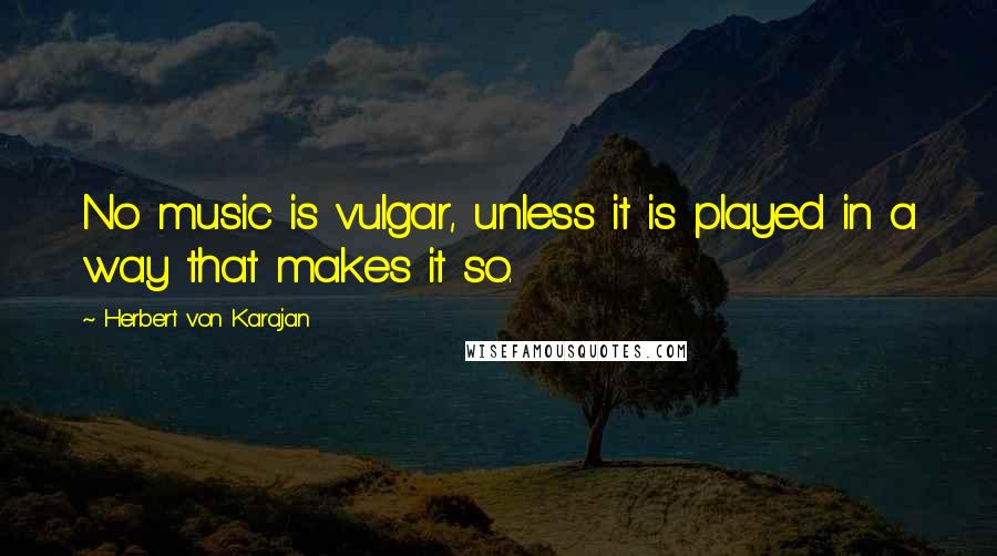 Herbert Von Karajan Quotes: No music is vulgar, unless it is played in a way that makes it so.