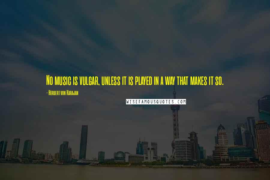 Herbert Von Karajan Quotes: No music is vulgar, unless it is played in a way that makes it so.