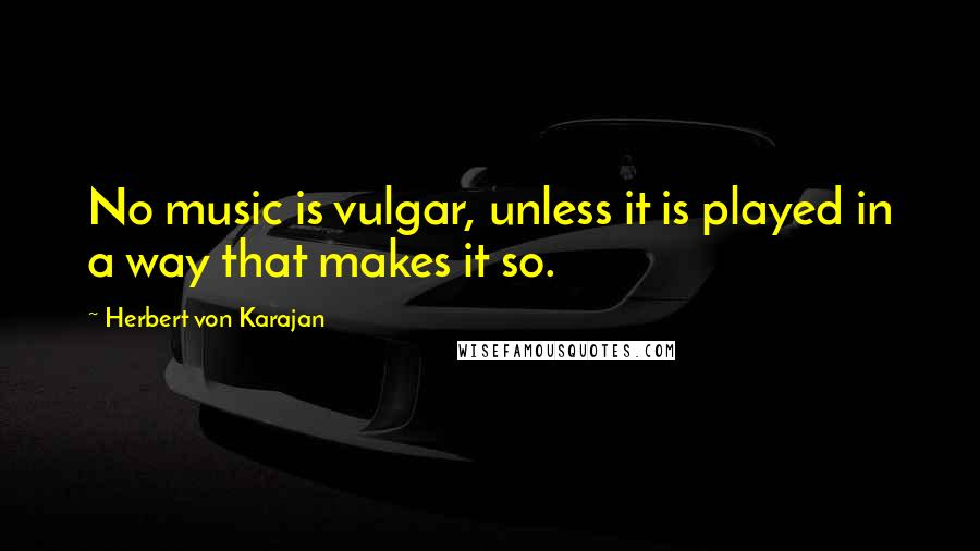 Herbert Von Karajan Quotes: No music is vulgar, unless it is played in a way that makes it so.