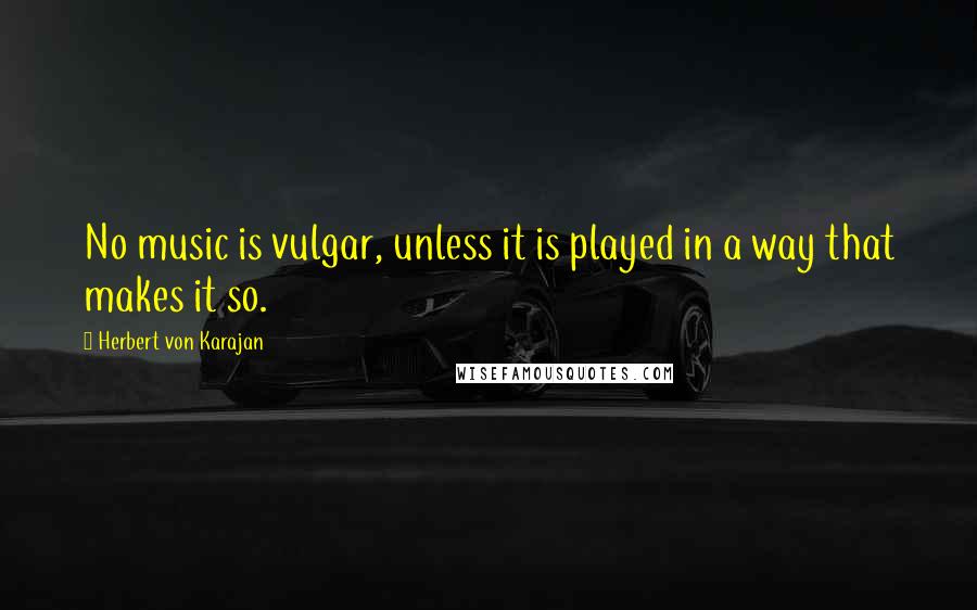 Herbert Von Karajan Quotes: No music is vulgar, unless it is played in a way that makes it so.